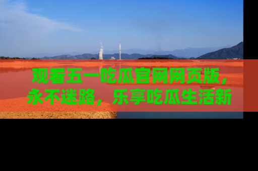 观看五一吃瓜官网网页版，永不迷路，乐享吃瓜生活新方式