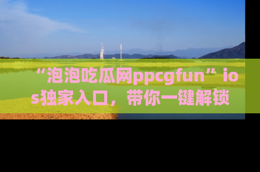 “泡泡吃瓜网ppcgfun”ios独家入口,带你一键解锁最新娱乐资讯,快来吃瓜!