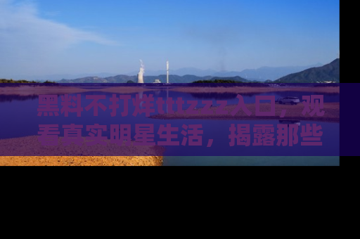 黑料不打烊tttzzz入口，观看真实明星生活，揭露那些不为人知的真相