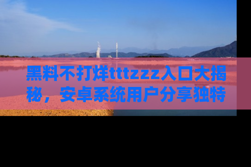 黑料不打烊tttzzz入口大揭秘，安卓系统用户分享独特的获取方式！