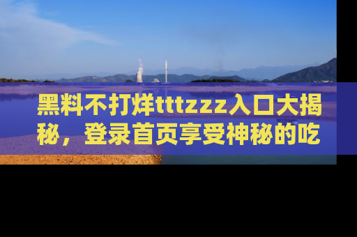 黑料不打烊tttzzz入口大揭秘，登录首页享受神秘的吃瓜时光，不容错过～