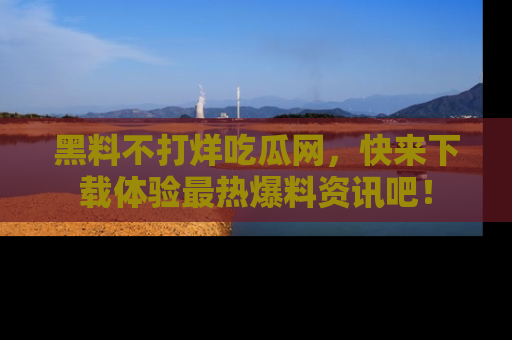 黑料不打烊吃瓜网，快来下载体验最热爆料资讯吧！