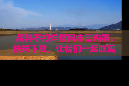 黑料不打烊官网丰富内容，快来下载，让我们一起吃瓜吧！