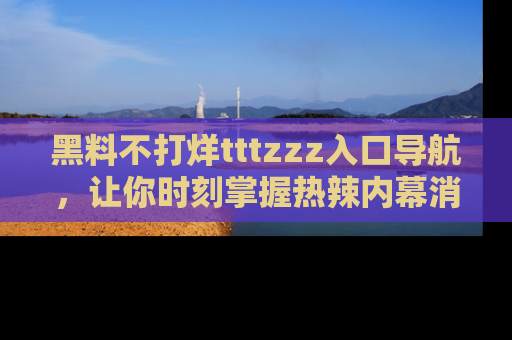 黑料不打烊tttzzz入口导航，让你时刻掌握热辣内幕消息