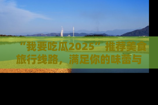 “我要吃瓜2025”推荐美食旅行线路,满足你的味蕾与好奇心