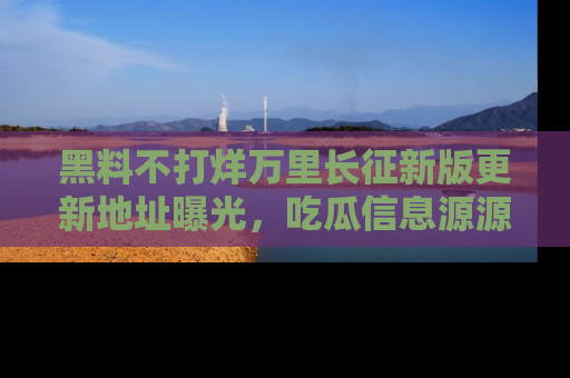 黑料不打烊万里长征新版更新地址曝光，吃瓜信息源源不断
