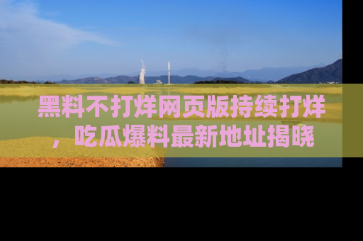 黑料不打烊网页版持续打烊，吃瓜爆料最新地址揭晓