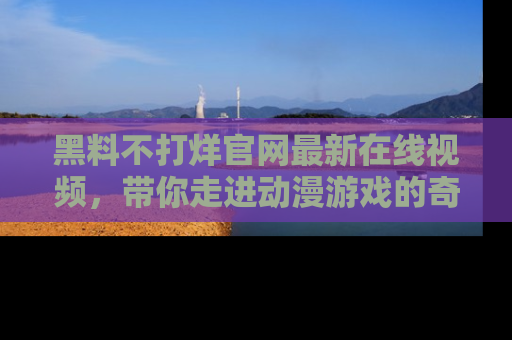 黑料不打烊官网最新在线视频，带你走进动漫游戏的奇幻与现实交汇处