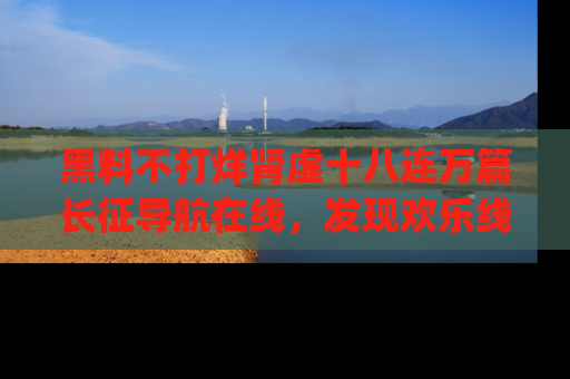 黑料不打烊肾虚十八连万篇长征导航在线，发现欢乐线路的最佳app推荐！