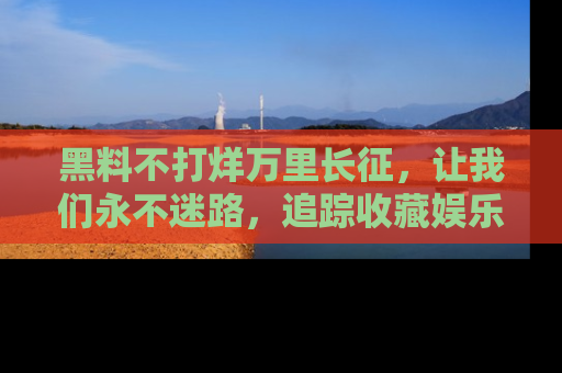 黑料不打烊万里长征，让我们永不迷路，追踪收藏娱乐爆料的乐趣！