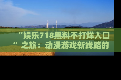 “娱乐718黑料不打烊入口”之旅:动漫游戏新线路的耀眼内幕曝光!