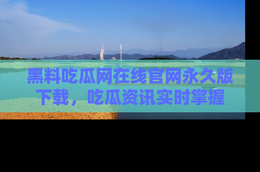 黑料吃瓜网在线官网永久版下载，吃瓜资讯实时掌握