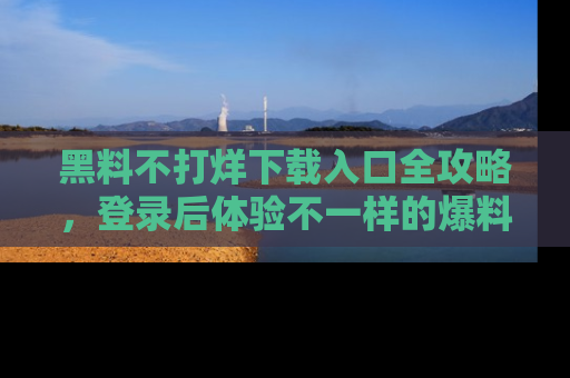 黑料不打烊下载入口全攻略，登录后体验不一样的爆料乐趣！