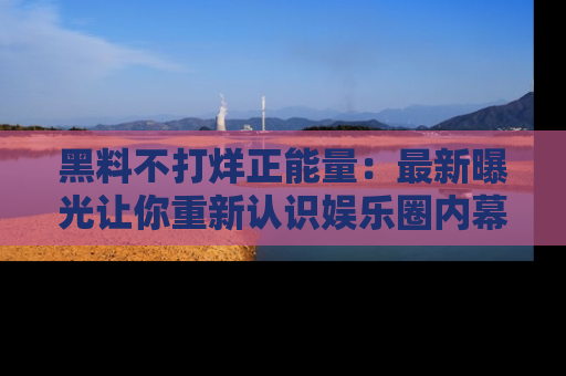 黑料不打烊正能量：最新曝光让你重新认识娱乐圈内幕！