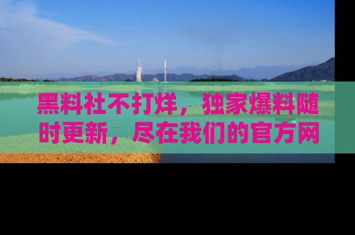黑料社不打烊，独家爆料随时更新，尽在我们的官方网站网址！