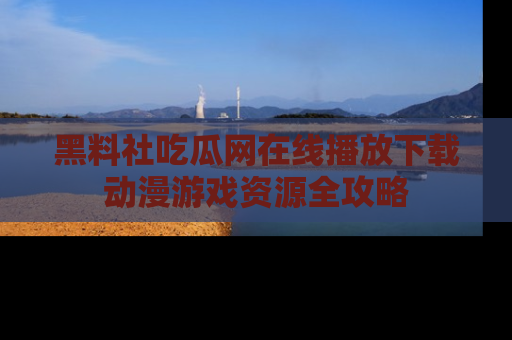 黑料社吃瓜网在线播放下载动漫游戏资源全攻略