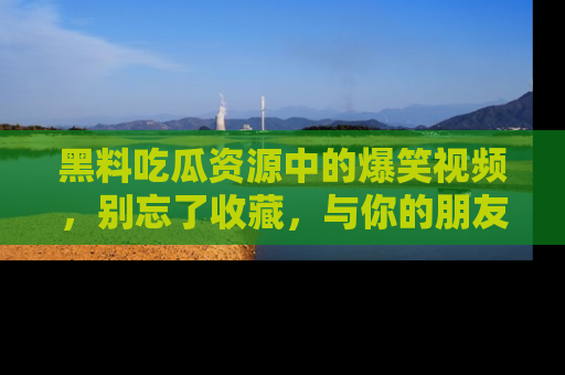 黑料吃瓜资源中的爆笑视频，别忘了收藏，与你的朋友一起分享乐趣！