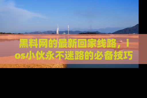 黑料网的最新回家线路，ios小伙永不迷路的必备技巧！