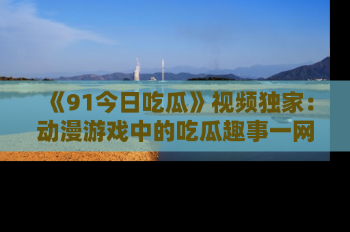 《91今日吃瓜》视频独家:动漫游戏中的吃瓜趣事一网打尽!