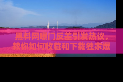 黑料网曝门反差引发热议，教你如何收藏和下载独家爆料