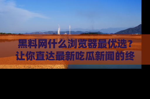 黑料网什么浏览器最优选？让你直达最新吃瓜新闻的终极指南！