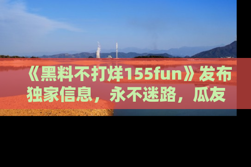 《黑料不打烊155fun》发布独家信息,永不迷路,瓜友们的最佳选择!
