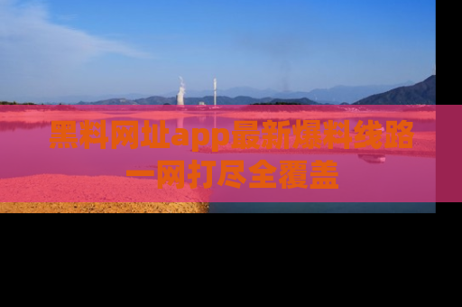 黑料网址app最新爆料线路一网打尽全覆盖