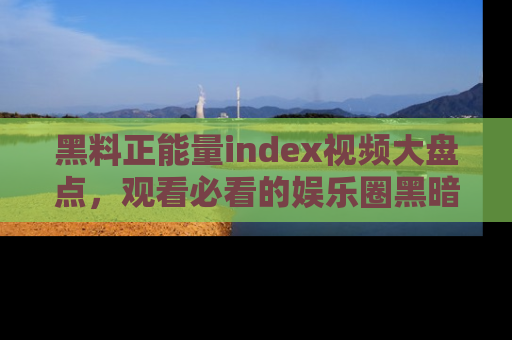 黑料正能量index视频大盘点，观看必看的娱乐圈黑暗与光明！