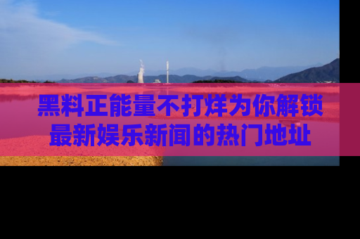 黑料正能量不打烊为你解锁最新娱乐新闻的热门地址
