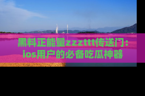 黑料正能量zzzttt传送门：ios用户的必备吃瓜神器