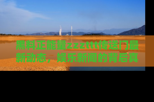 黑料正能量zzzttt传送门最新动态，娱乐新闻的背后真相尽在此处！