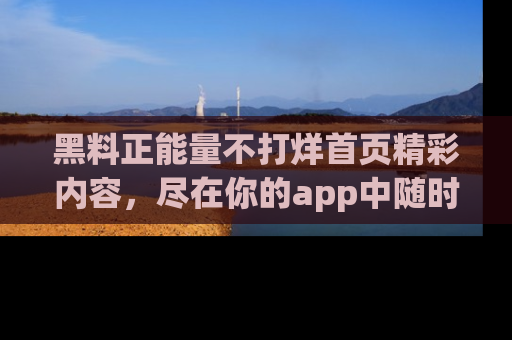 黑料正能量不打烊首页精彩内容，尽在你的app中随时观看