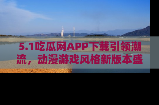 5.1吃瓜网APP下载引领潮流,动漫游戏风格新版本盛情发布!
