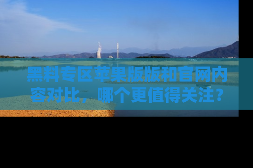 黑料专区苹果版版和官网内容对比，哪个更值得关注？