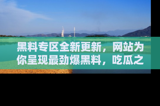 黑料专区全新更新，网站为你呈现最劲爆黑料，吃瓜之旅从这里开始！