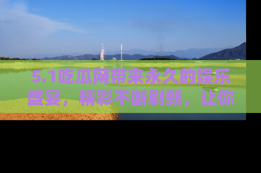 5.1吃瓜网带来永久的娱乐盛宴,精彩不断刷新,让你乐在其中