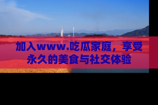 加入www.吃瓜家庭，享受永久的美食与社交体验