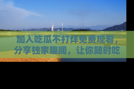 加入吃瓜不打烊免费观看，分享独家趣闻，让你随时吃瓜不停！