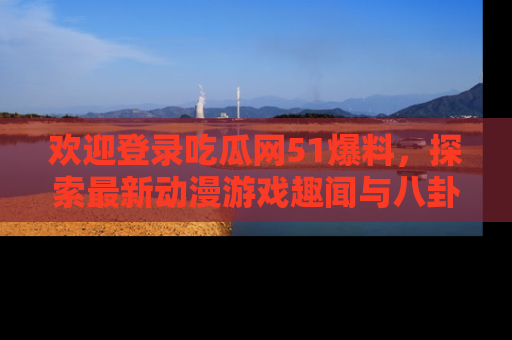 欢迎登录吃瓜网51爆料，探索最新动漫游戏趣闻与八卦！