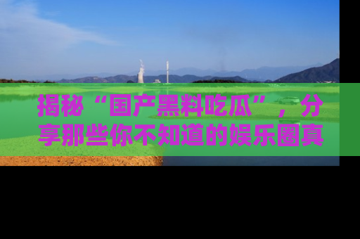 揭秘“国产黑料吃瓜”,分享那些你不知道的娱乐圈真实内幕!