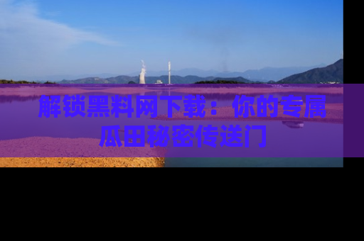 解锁黑料网下载：你的专属瓜田秘密传送门