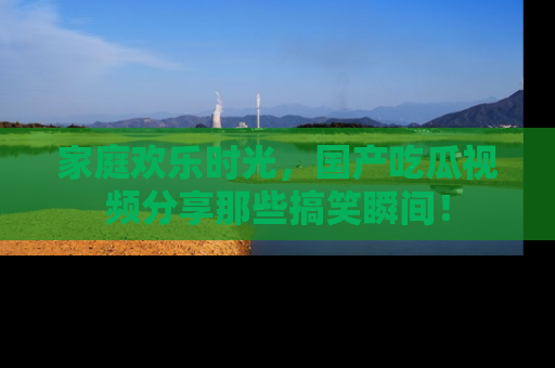 家庭欢乐时光，国产吃瓜视频分享那些搞笑瞬间！