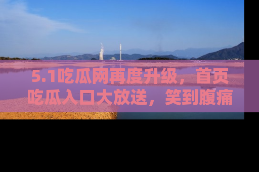 5.1吃瓜网再度升级,首页吃瓜入口大放送,笑到腹痛的秘密等你来!