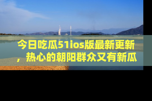 今日吃瓜51ios版最新更新，热心的朝阳群众又有新瓜要分享啦！