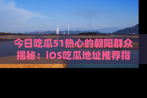 今日吃瓜51热心的朝阳群众揭秘：iOS吃瓜地址推荐指南！