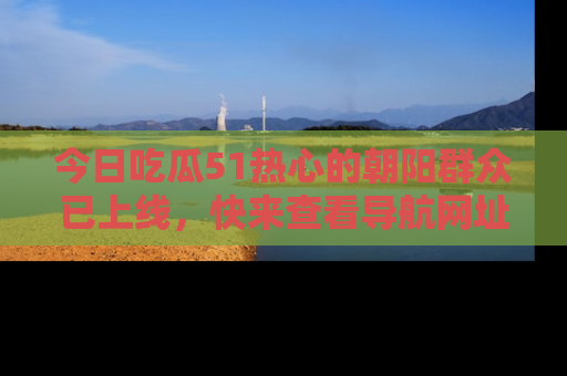 今日吃瓜51热心的朝阳群众已上线，快来查看导航网址，获取最新吃瓜资讯！