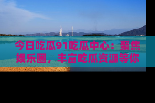 今日吃瓜91吃瓜中心：聚焦娱乐圈，丰富吃瓜资源等你解锁