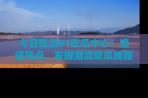 今日吃瓜91吃瓜中心:追逐热点,发掘潮流吃瓜线路!