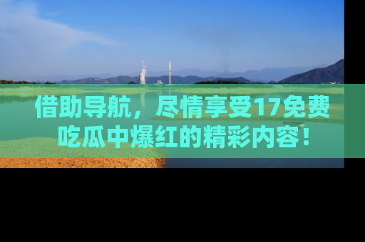 借助导航，尽情享受17免费吃瓜中爆红的精彩内容！