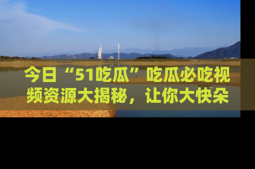 今日“51吃瓜”吃瓜必吃视频资源大揭秘，让你大快朵颐不停口！